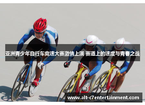 亚洲青少年自行车竞速大赛激情上演 赛道上的速度与青春之战