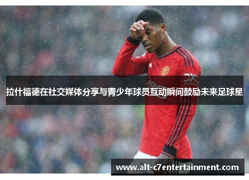 拉什福德在社交媒体分享与青少年球员互动瞬间鼓励未来足球星 拉什福德在社交媒体分享与青少年球员互动瞬间鼓励未来足球星