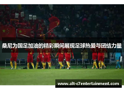 桑尼为国足加油的精彩瞬间展现足球热爱与团结力量 桑尼为国足加油的精彩瞬间展现足球热爱与团结力量