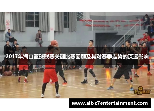 2017年海口篮球联赛关键比赛回顾及其对赛季走势的深远影响 2017年海口篮球联赛关键比赛回顾及其对赛季走势的深远影响