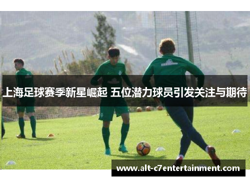 上海足球赛季新星崛起 五位潜力球员引发关注与期待 上海足球赛季新星崛起 五位潜力球员引发关注与期待