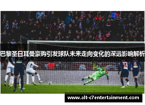 巴黎圣日耳曼豪购引发球队未来走向变化的深远影响解析 巴黎圣日耳曼豪购引发球队未来走向变化的深远影响解析