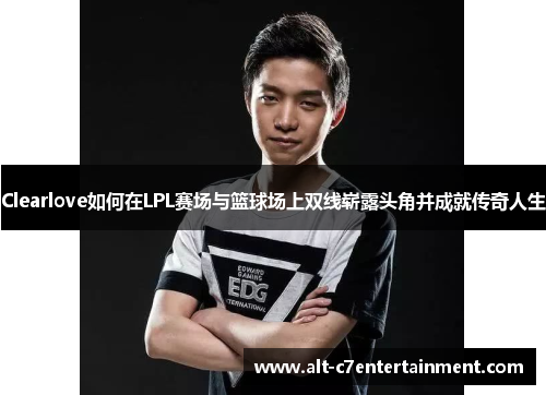 Clearlove如何在LPL赛场与篮球场上双线崭露头角并成就传奇人生 Clearlove如何在LPL赛场与篮球场上双线崭露头角并成就传奇人生