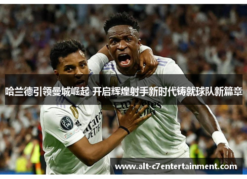 哈兰德引领曼城崛起 开启辉煌射手新时代铸就球队新篇章 哈兰德引领曼城崛起 开启辉煌射手新时代铸就球队新篇章