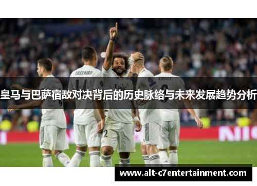 皇马与巴萨宿敌对决背后的历史脉络与未来发展趋势分析 皇马与巴萨宿敌对决背后的历史脉络与未来发展趋势分析