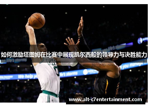 如何激励塔图姆在比赛中展现凯尔西般的领导力与决胜能力 如何激励塔图姆在比赛中展现凯尔西般的领导力与决胜能力