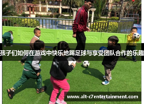 孩子们如何在游戏中快乐地踢足球与享受团队合作的乐趣 孩子们如何在游戏中快乐地踢足球与享受团队合作的乐趣