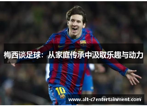 梅西谈足球:从家庭传承中汲取乐趣与动力 梅西谈足球:从家庭传承中汲取乐趣与动力