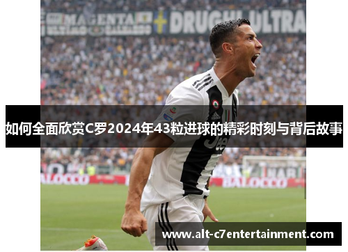 如何全面欣赏C罗2024年43粒进球的精彩时刻与背后故事 如何全面欣赏C罗2024年43粒进球的精彩时刻与背后故事