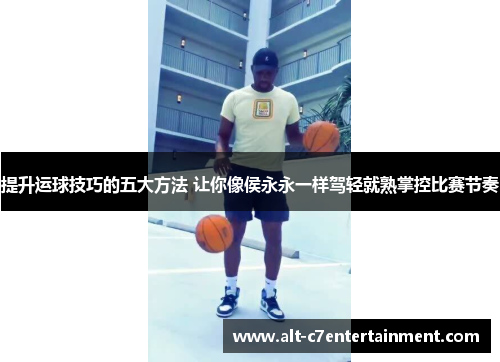 提升运球技巧的五大方法 让你像侯永永一样驾轻就熟掌控比赛节奏