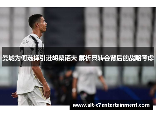 曼城为何选择引进胡桑诺夫 解析其转会背后的战略考虑 曼城为何选择引进胡桑诺夫 解析其转会背后的战略考虑