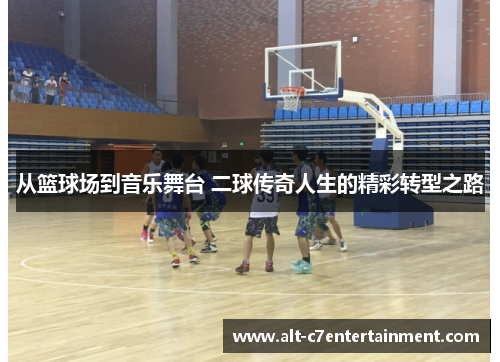从篮球场到音乐舞台 二球传奇人生的精彩转型之路 从篮球场到音乐舞台 二球传奇人生的精彩转型之路