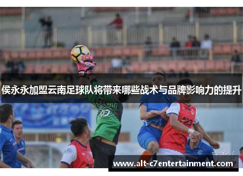 侯永永加盟云南足球队将带来哪些战术与品牌影响力的提升 侯永永加盟云南足球队将带来哪些战术与品牌影响力的提升