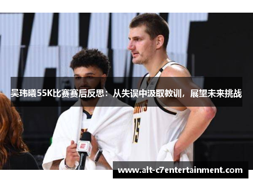 吴玮曦55K比赛赛后反思：从失误中汲取教训，展望未来挑战