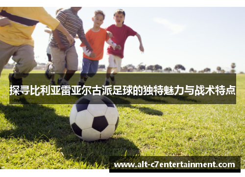 探寻比利亚雷亚尔古派足球的独特魅力与战术特点 探寻比利亚雷亚尔古派足球的独特魅力与战术特点