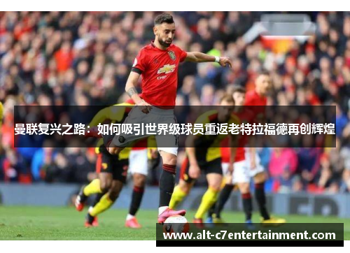 曼联复兴之路:如何吸引世界级球员重返老特拉福德再创辉煌 曼联复兴之路:如何吸引世界级球员重返老特拉福德再创辉煌