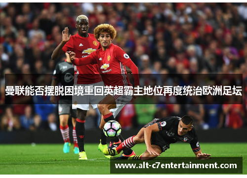 曼联能否摆脱困境重回英超霸主地位再度统治欧洲足坛 曼联能否摆脱困境重回英超霸主地位再度统治欧洲足坛