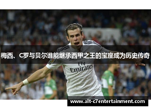 梅西、C罗与贝尔谁能继承西甲之王的宝座成为历史传奇 梅西、C罗与贝尔谁能继承西甲之王的宝座成为历史传奇
