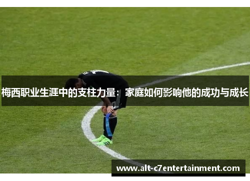 梅西职业生涯中的支柱力量:家庭如何影响他的成功与成长 梅西职业生涯中的支柱力量:家庭如何影响他的成功与成长