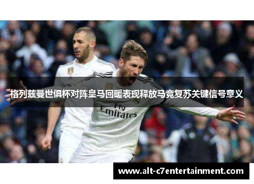 格列兹曼世俱杯对阵皇马回暖表现释放马竞复苏关键信号意义