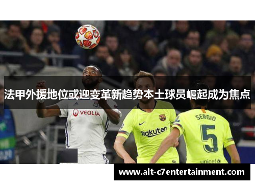 法甲外援地位或迎变革新趋势本土球员崛起成为焦点