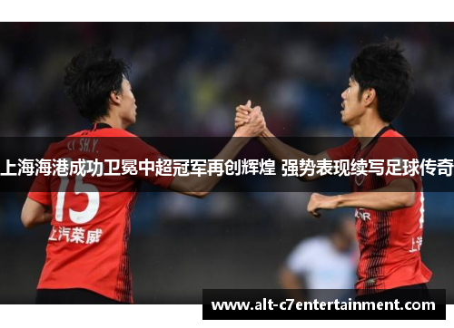 上海海港成功卫冕中超冠军再创辉煌 强势表现续写足球传奇