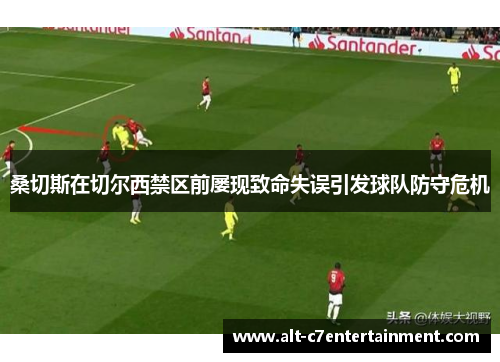 桑切斯在切尔西禁区前屡现致命失误引发球队防守危机