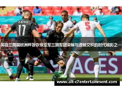 英格兰两届欧洲杯皆饮恨亚军三狮军团荣耀与遗憾交织的时代缩影之一 英格兰两届欧洲杯皆饮恨亚军三狮军团荣耀与遗憾交织的时代缩影之一
