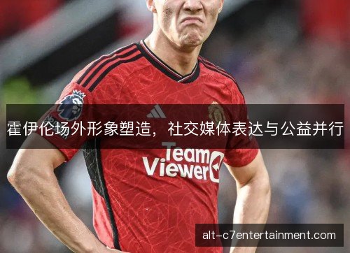 霍伊伦场外形象塑造,社交媒体表达与公益并行 霍伊伦场外形象塑造,社交媒体表达与公益并行